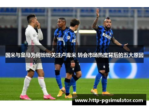 国米与皇马为何纷纷关注卢库米 转会市场热度背后的五大原因