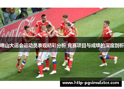 喀山大运会运动员表现精彩分析 竞赛项目与成绩的深度剖析