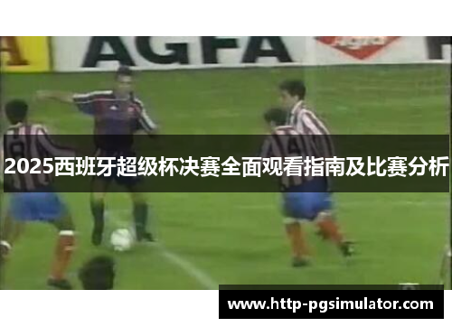 2025西班牙超级杯决赛全面观看指南及比赛分析