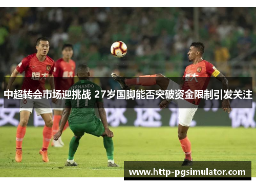 中超转会市场迎挑战 27岁国脚能否突破资金限制引发关注