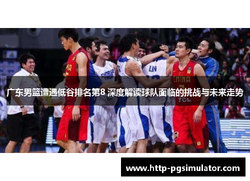 广东男篮遭遇低谷排名第8 深度解读球队面临的挑战与未来走势