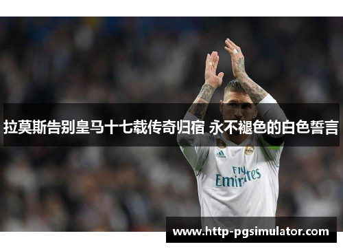 拉莫斯告别皇马十七载传奇归宿 永不褪色的白色誓言