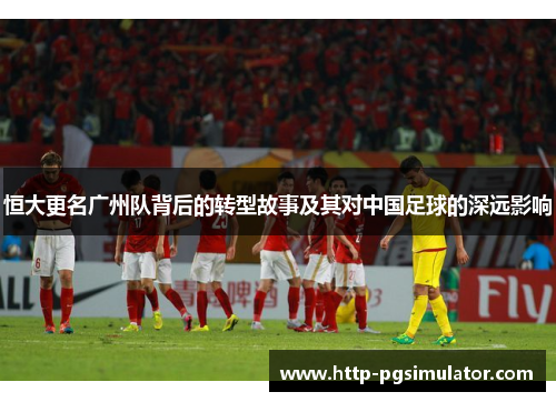 恒大更名广州队背后的转型故事及其对中国足球的深远影响