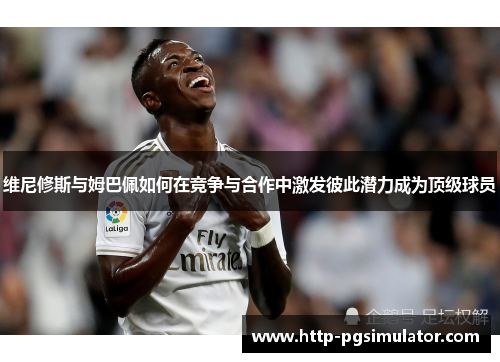 维尼修斯与姆巴佩如何在竞争与合作中激发彼此潜力成为顶级球员