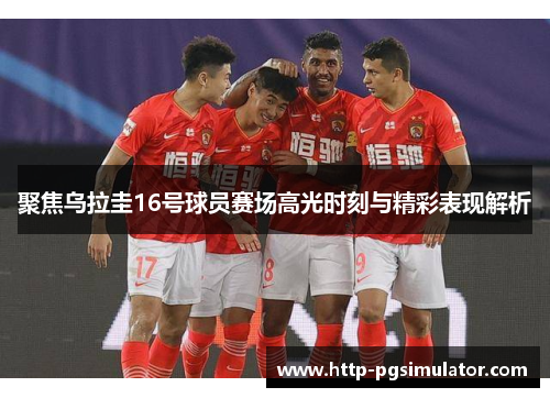 聚焦乌拉圭16号球员赛场高光时刻与精彩表现解析