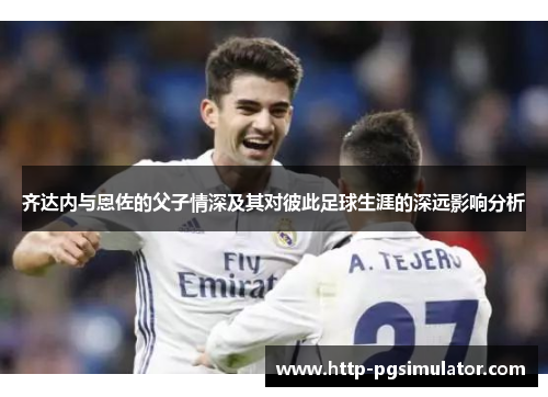 齐达内与恩佐的父子情深及其对彼此足球生涯的深远影响分析