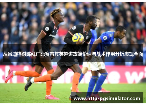 从吕迪格对阵拜仁比赛看其英超进攻端价值与战术作用分析表现全面 从吕迪格对阵拜仁比赛看其英超进攻端价值与战术作用分析表现全面