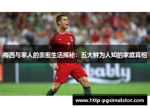 梅西与家人的亲密生活揭秘：五大鲜为人知的家庭真相