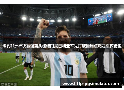 埃孔非洲杯决赛强势头槌破门尼日利亚率先打破僵局点燃冠军夜希望 埃孔非洲杯决赛强势头槌破门尼日利亚率先打破僵局点燃冠军夜希望