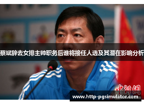 蔡斌辞去女排主帅职务后谁将接任人选及其潜在影响分析